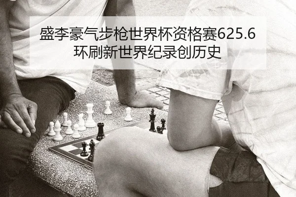 盛李豪气步枪世界杯资格赛625.6环刷新世界纪录创历史