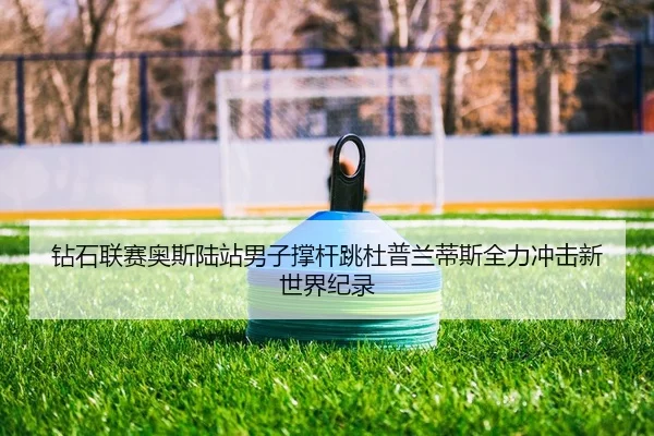 钻石联赛奥斯陆站男子撑杆跳杜普兰蒂斯全力冲击新世界纪录